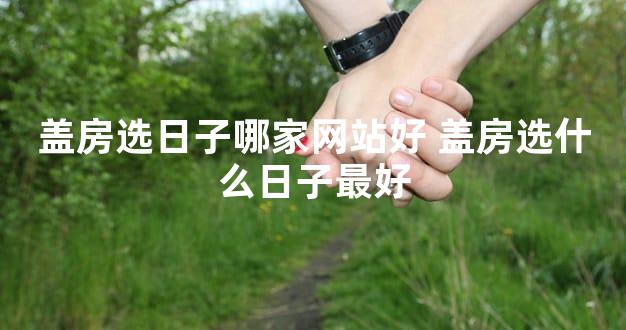 盖房选日子哪家网站好 盖房选什么日子最好